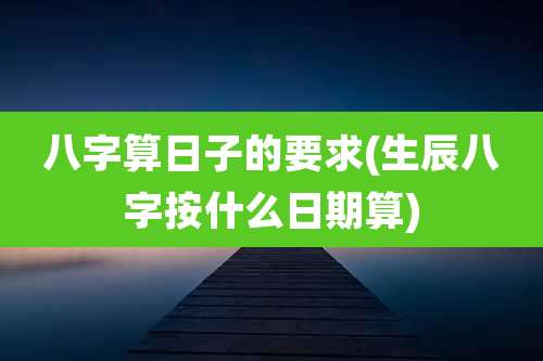 八字算日子的要求(生辰八字按什么日期算)