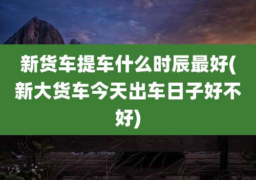 新货车提车什么时辰最好(新大货车今天出车日子好不好)