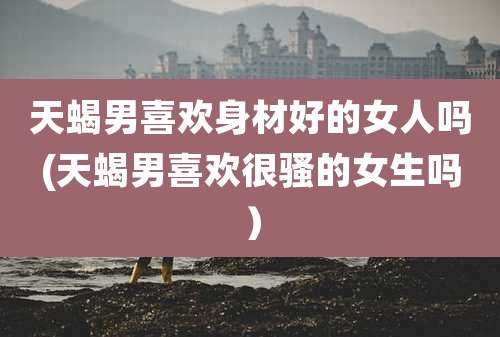 天蝎男喜欢身材好的女人吗(天蝎男喜欢很骚的女生吗)