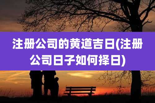 注册公司的黄道吉日(注册公司日子如何择日)
