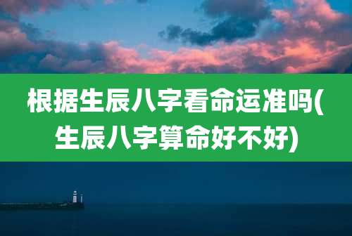 根据生辰八字看命运准吗(生辰八字算命好不好)