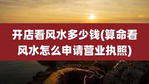 开店看风水多少钱(算命看风水怎么申请营业执照)