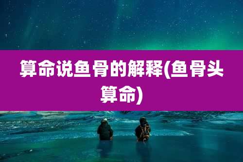 算命说鱼骨的解释(鱼骨头算命)