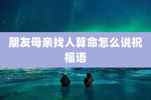 朋友母亲找人算命怎么说祝福语