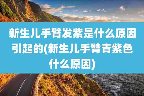新生儿手臂发紫是什么原因引起的(新生儿手臂青紫色什么原因)
