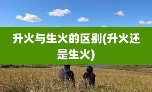 升火与生火的区别(升火还是生火)