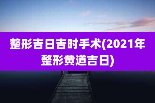 整形吉日吉时手术(2021年整形黄道吉日)