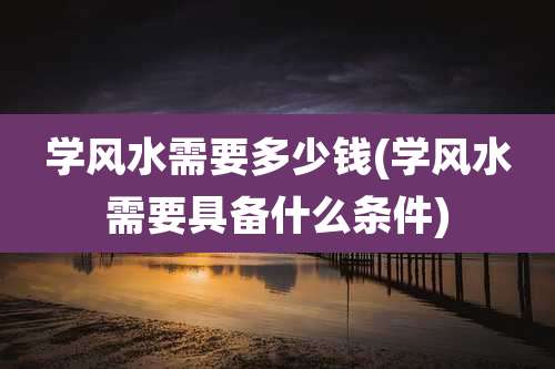 学风水需要多少钱(学风水需要具备什么条件)