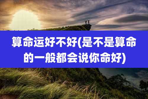 算命运好不好(是不是算命的一般都会说你命好)