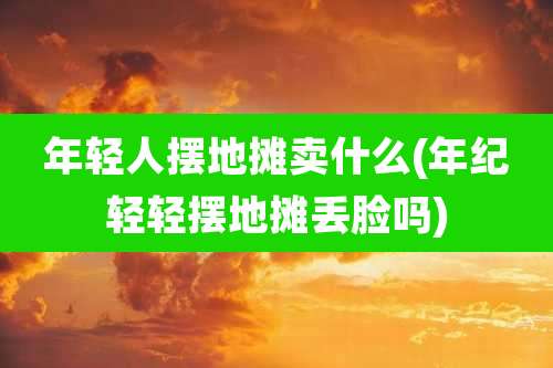 年轻人摆地摊卖什么(年纪轻轻摆地摊丢脸吗)