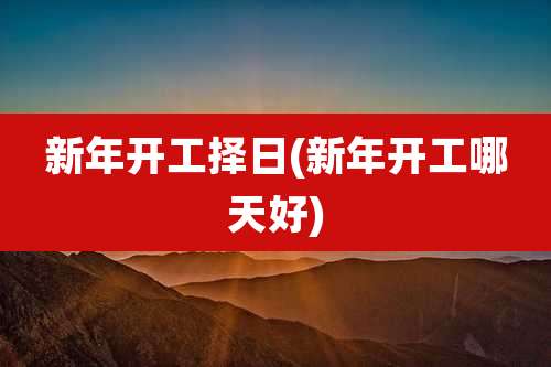 新年开工择日(新年开工哪天好)