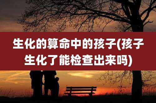 生化的算命中的孩子(孩子生化了能检查出来吗)