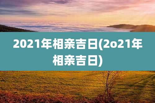2021年相亲吉日(2o21年相亲吉日)