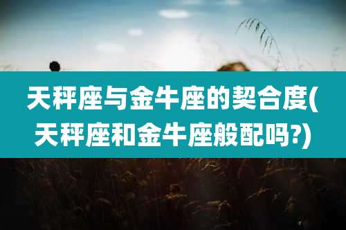 天秤座与金牛座的契合度(天秤座和金牛座般配吗?)