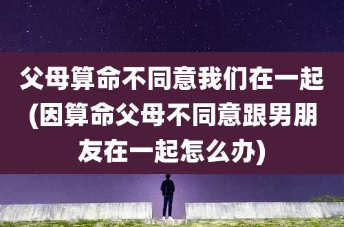 父母算命不同意我们在一起(因算命父母不同意跟男朋友在一起怎么办)