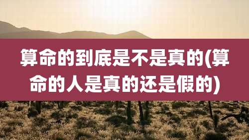 算命的到底是不是真的(算命的人是真的还是假的)