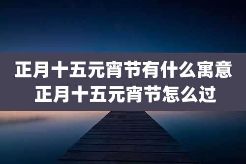 正月十五元宵节有什么寓意 正月十五元宵节怎么过