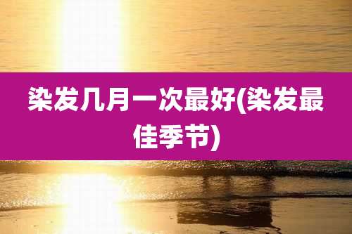 染发几月一次最好(染发最佳季节)