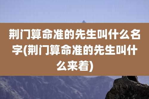 荆门算命准的先生叫什么名字(荆门算命准的先生叫什么来着)