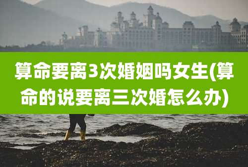 算命要离3次婚姻吗女生(算命的说要离三次婚怎么办)