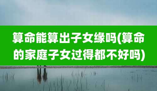 算命能算出子女缘吗(算命的家庭子女过得都不好吗)