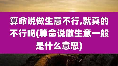 算命说做生意不行,就真的不行吗(算命说做生意一般是什么意思)