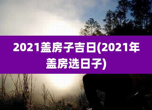 2021盖房子吉日(2021年盖房选日子)