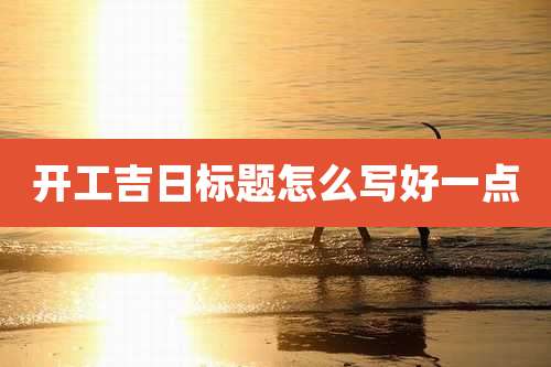 开工吉日标题怎么写好一点
