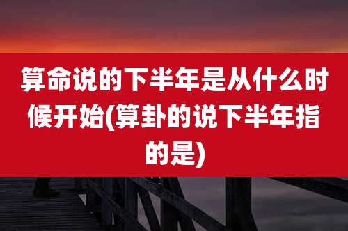 算命说的下半年是从什么时候开始(算卦的说下半年指的是)