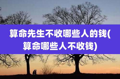 算命先生不收哪些人的钱(算命哪些人不收钱)