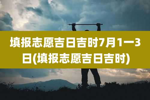填报志愿吉日吉时7月1一3日(填报志愿吉日吉时)