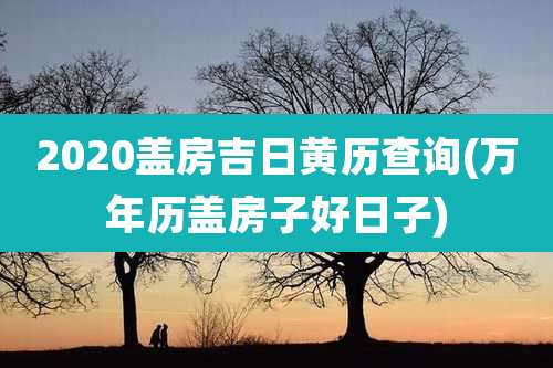 2020盖房吉日黄历查询(万年历盖房子好日子)