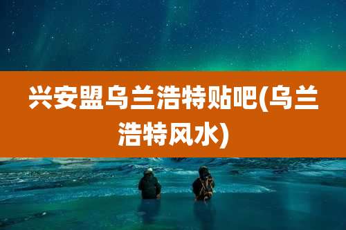 兴安盟乌兰浩特贴吧(乌兰浩特风水)