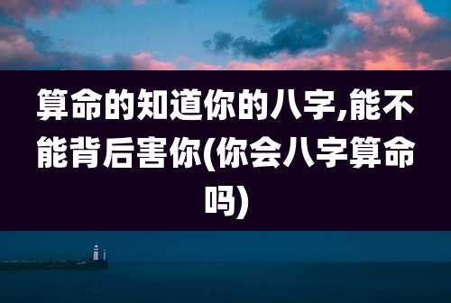 算命的知道你的八字,能不能背后害你(你会八字算命吗)