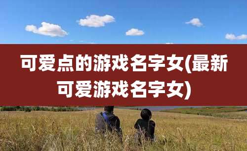 可爱点的游戏名字女(最新可爱游戏名字女)