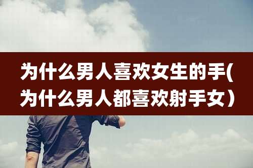 为什么男人喜欢女生的手(为什么男人都喜欢射手女）