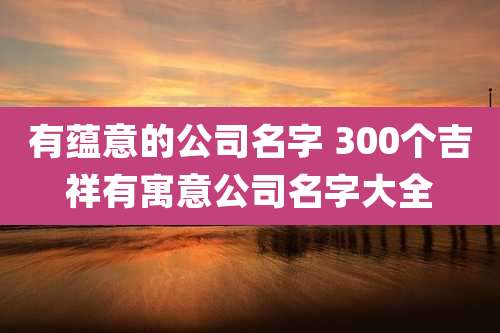 有蕴意的公司名字 300个吉祥有寓意公司名字大全