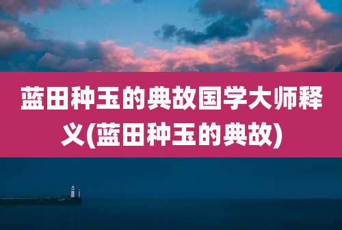 蓝田种玉的典故国学大师释义(蓝田种玉的典故)