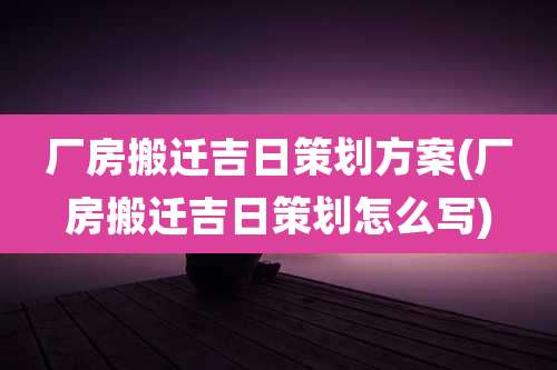 厂房搬迁吉日策划方案(厂房搬迁吉日策划怎么写)