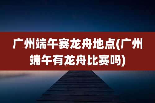 广州端午赛龙舟地点(广州端午有龙舟比赛吗)