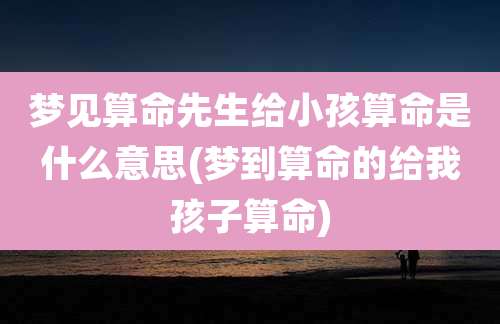 梦见算命先生给小孩算命是什么意思(梦到算命的给我孩子算命)
