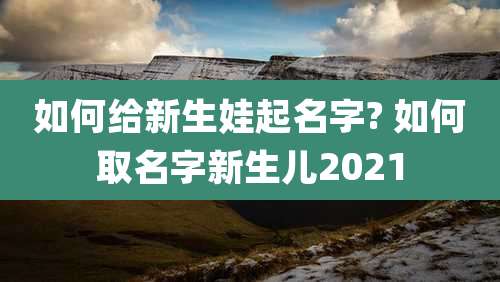 如何给新生娃起名字? 如何取名字新生儿2021