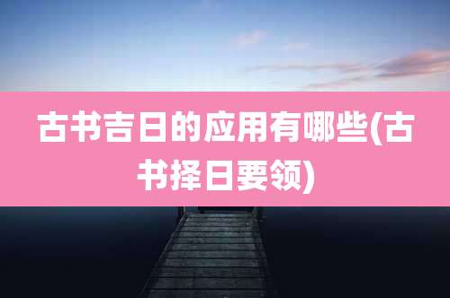 古书吉日的应用有哪些(古书择日要领)