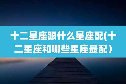 十二星座跟什么星座配(十二星座和哪些星座最配)