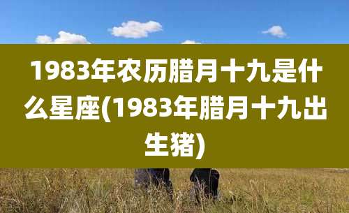 1983年农历腊月十九是什么星座(1983年腊月十九出生猪)