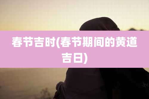 春节吉时(春节期间的黄道吉日)
