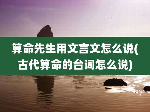 算命先生用文言文怎么说(古代算命的台词怎么说)