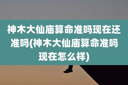 神木大仙庙算命准吗现在还准吗(神木大仙庙算命准吗现在怎么样)