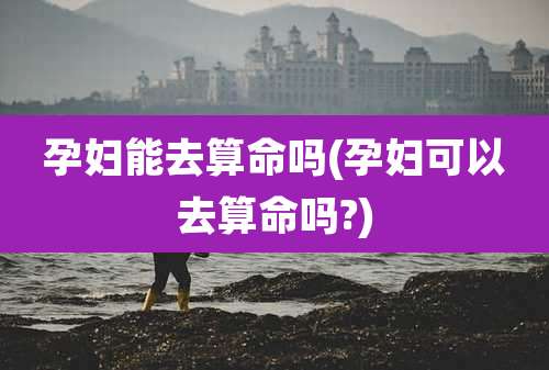 孕妇能去算命吗(孕妇可以去算命吗?)