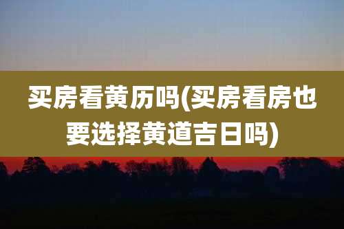 买房看黄历吗(买房看房也要选择黄道吉日吗)